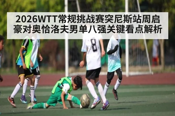 2026WTT常规挑战赛突尼斯站周启豪对奥恰洛夫男单八强关键看点解析