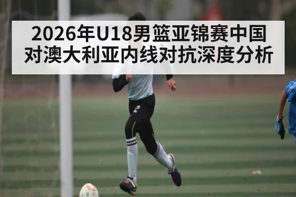 2026年U18男篮亚锦赛中国对澳大利亚内线对抗深度分析