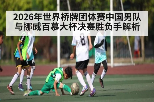 2026年世界桥牌团体赛中国男队与挪威百慕大杯决赛胜负手解析